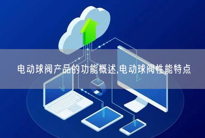 电动球阀产品的功能概述,电动球阀性能特点(图1)